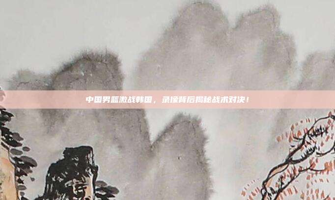 中国男篮激战韩国，录像背后揭秘战术对决！