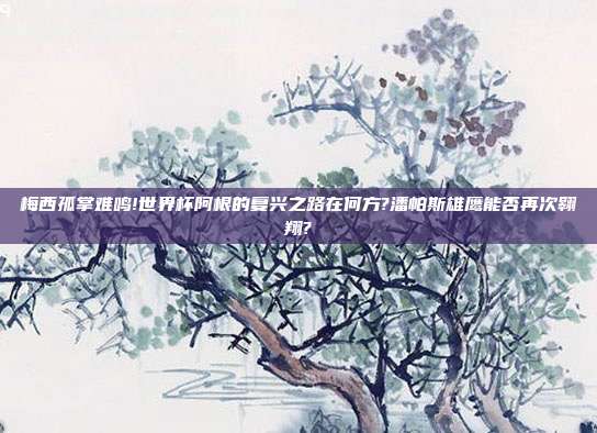 梅西孤掌难鸣!世界杯阿根的复兴之路在何方?潘帕斯雄鹰能否再次翱翔?