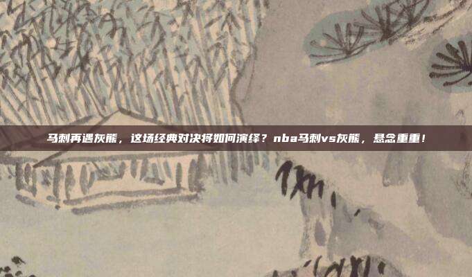 马刺再遇灰熊，这场经典对决将如何演绎？nba马刺vs灰熊，悬念重重！