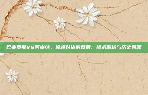 巴塞罗那VS阿森纳，巅峰对决的背后：战术解析与历史回顾
