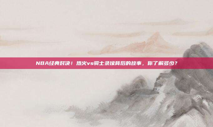 NBA经典对决！热火vs骑士录像背后的故事，你了解多少？