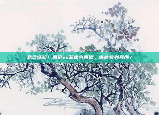 悬念迭起！国足vs菲律宾直播，谁能笑到最后？