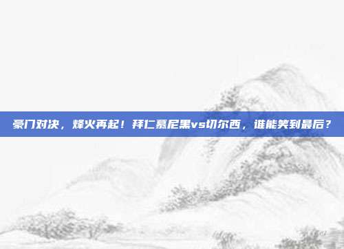 豪门对决，烽火再起！拜仁慕尼黑vs切尔西，谁能笑到最后？
