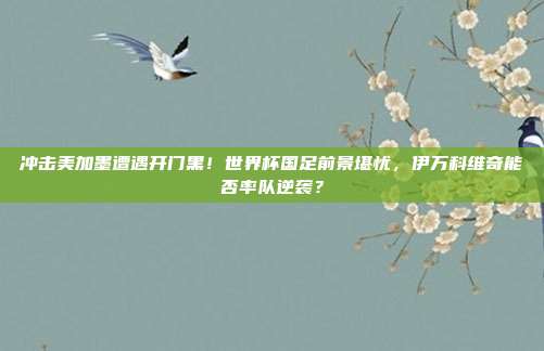 冲击美加墨遭遇开门黑！世界杯国足前景堪忧，伊万科维奇能否率队逆袭？