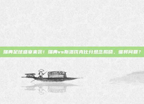 瑞典足球盛宴来袭！瑞典vs斯洛伐克比分悬念揭晓，谁将问鼎？