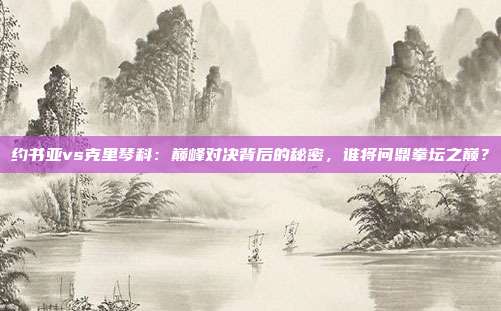 约书亚vs克里琴科：巅峰对决背后的秘密，谁将问鼎拳坛之巅？
