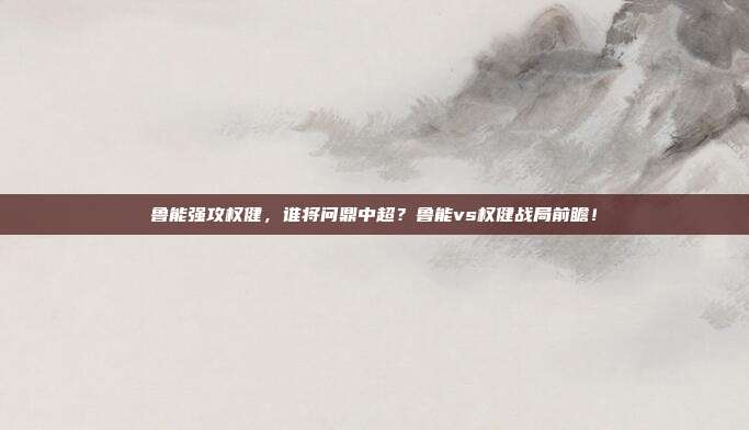 鲁能强攻权健，谁将问鼎中超？鲁能vs权健战局前瞻！