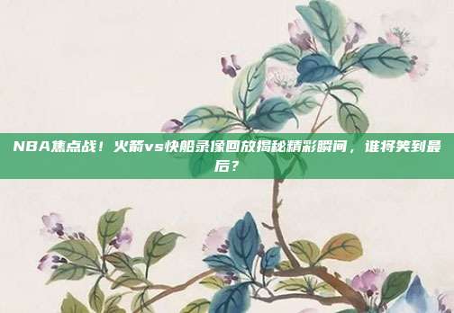 NBA焦点战！火箭vs快船录像回放揭秘精彩瞬间，谁将笑到最后？