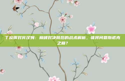 丁俊晖对宾汉姆：巅峰对决背后的战术解析，谁将问鼎斯诺克之巅？