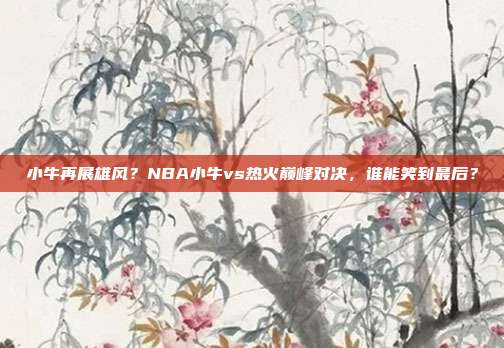 小牛再展雄风？NBA小牛vs热火巅峰对决，谁能笑到最后？