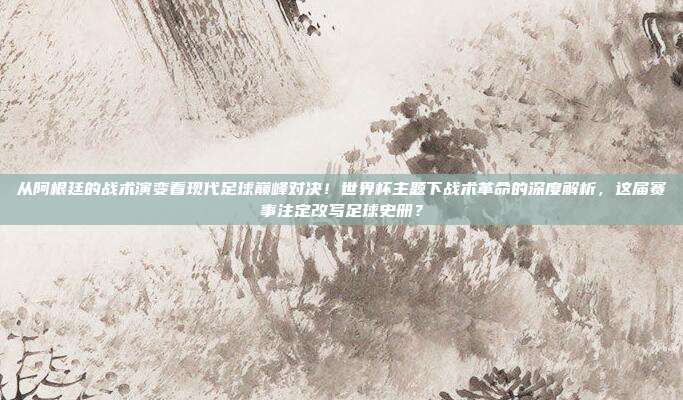 从阿根廷的战术演变看现代足球巅峰对决！世界杯主题下战术革命的深度解析，这届赛事注定改写足球史册？