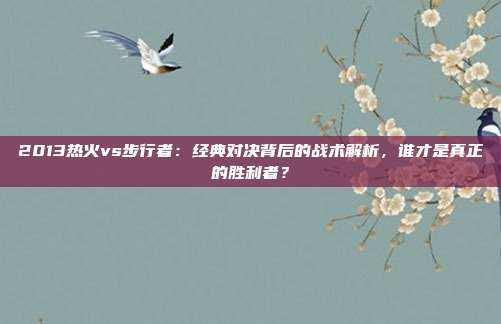 2013热火vs步行者：经典对决背后的战术解析，谁才是真正的胜利者？
