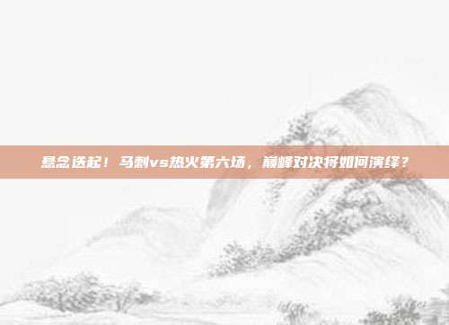 悬念迭起！马刺vs热火第六场，巅峰对决将如何演绎？