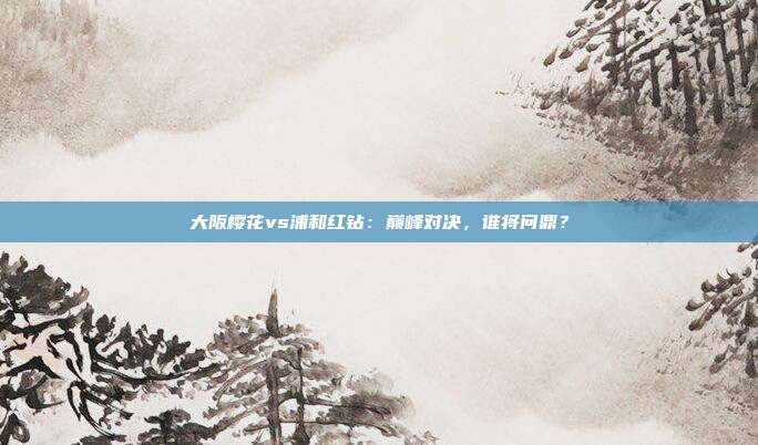 大阪樱花vs浦和红钻：巅峰对决，谁将问鼎？