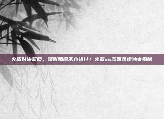 火箭对决篮网，精彩瞬间不容错过！火箭vs篮网录像独家揭秘