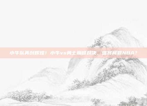 小牛队再创辉煌！小牛vs勇士巅峰对决，谁将问鼎NBA？