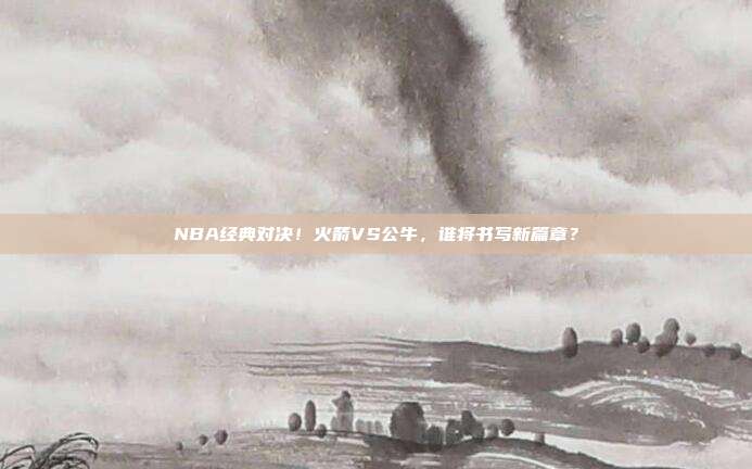 NBA经典对决！火箭VS公牛，谁将书写新篇章？