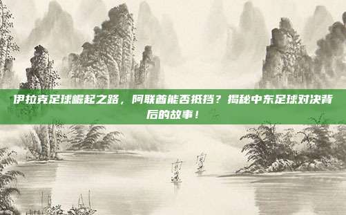 伊拉克足球崛起之路，阿联酋能否抵挡？揭秘中东足球对决背后的故事！
