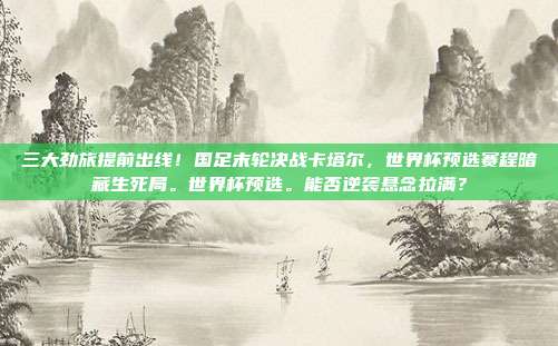 三大劲旅提前出线！国足末轮决战卡塔尔，世界杯预选赛程暗藏生死局。世界杯预选。能否逆袭悬念拉满？