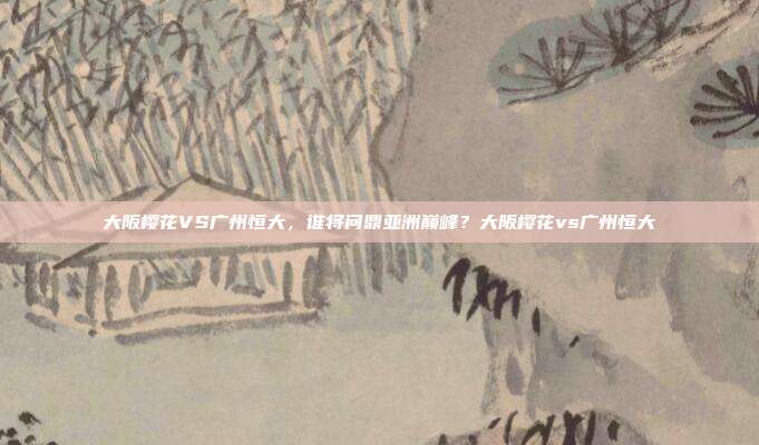 大阪樱花VS广州恒大，谁将问鼎亚洲巅峰？大阪樱花vs广州恒大