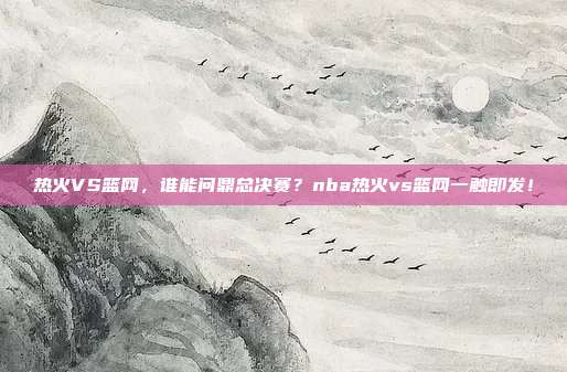 热火VS篮网，谁能问鼎总决赛？nba热火vs篮网一触即发！