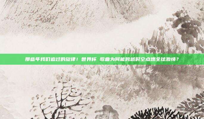 那些年我们追过的旋律！世界杯 歌曲为何能跨越时空点燃全球激情？