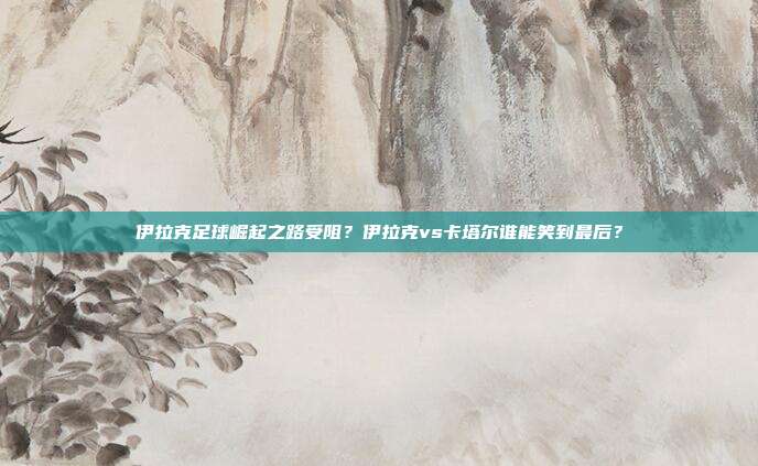 伊拉克足球崛起之路受阻？伊拉克vs卡塔尔谁能笑到最后？