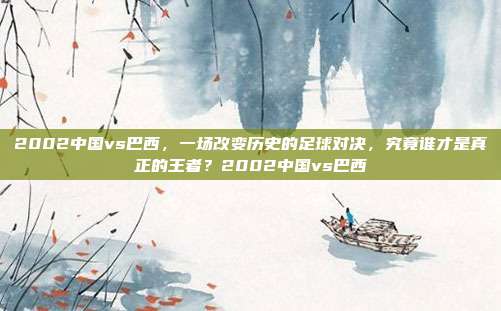 2002中国vs巴西，一场改变历史的足球对决，究竟谁才是真正的王者？2002中国vs巴西