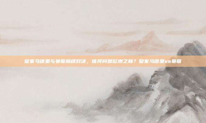 皇家马德里与曼联巅峰对决，谁将问鼎欧洲之巅？皇家马德里vs曼联