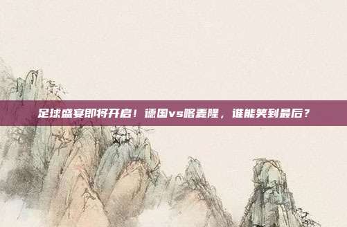 足球盛宴即将开启！德国vs喀麦隆，谁能笑到最后？