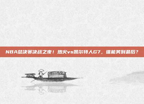 NBA总决赛决战之夜！热火vs凯尔特人G7，谁能笑到最后？