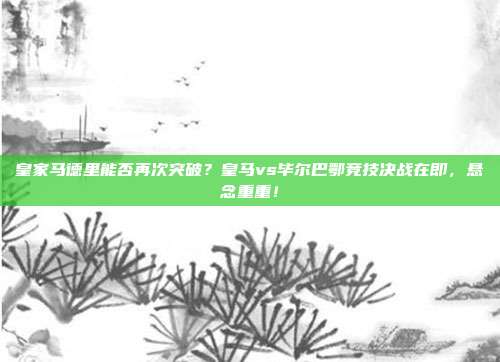 皇家马德里能否再次突破？皇马vs毕尔巴鄂竞技决战在即，悬念重重！