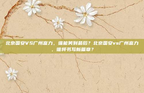 北京国安VS广州富力，谁能笑到最后？北京国安vs广州富力，谁将书写新篇章？