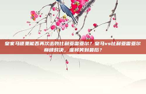 皇家马德里能否再次击败比利亚雷亚尔？皇马vs比利亚雷亚尔巅峰对决，谁将笑到最后？