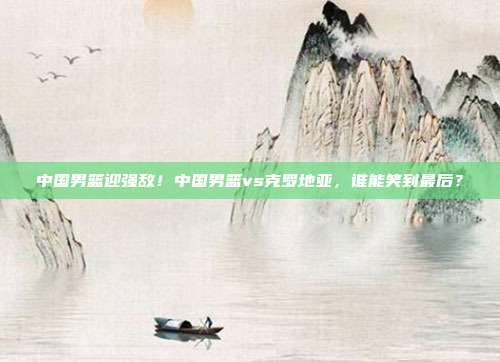 中国男篮迎强敌！中国男篮vs克罗地亚，谁能笑到最后？