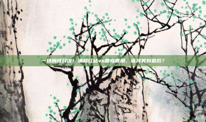 一场巅峰对决！浦和红钻vs鹿岛鹿角，谁将笑到最后？