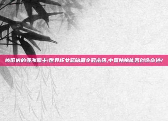被低估的亚洲霸主!世界杯女篮暗藏夺冠密码,中国姑娘能否创造奇迹?
