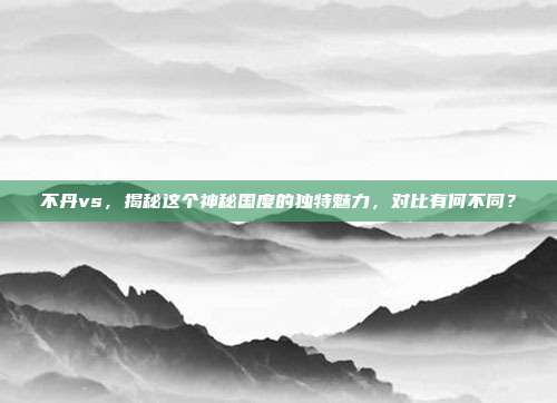 不丹vs，揭秘这个神秘国度的独特魅力，对比有何不同？