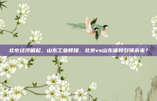北京经济崛起，山东工业辉煌，北京vs山东谁将引领未来？