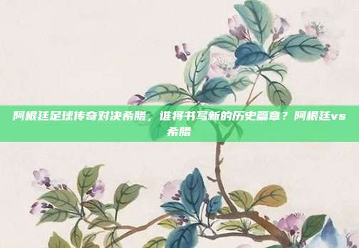 阿根廷足球传奇对决希腊，谁将书写新的历史篇章？阿根廷vs希腊