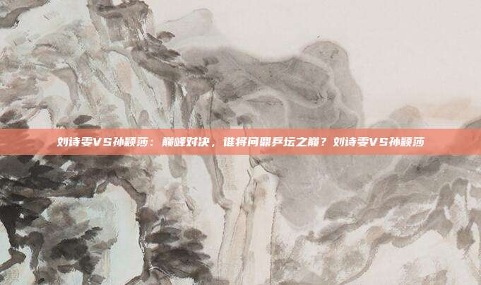 刘诗雯VS孙颖莎：巅峰对决，谁将问鼎乒坛之巅？刘诗雯VS孙颖莎