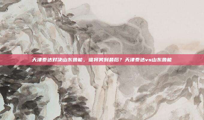 天津泰达对决山东鲁能，谁将笑到最后？天津泰达vs山东鲁能