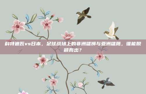 科特迪瓦vs日本，足球战场上的非洲雄狮与亚洲雄鹰，谁能脱颖而出？