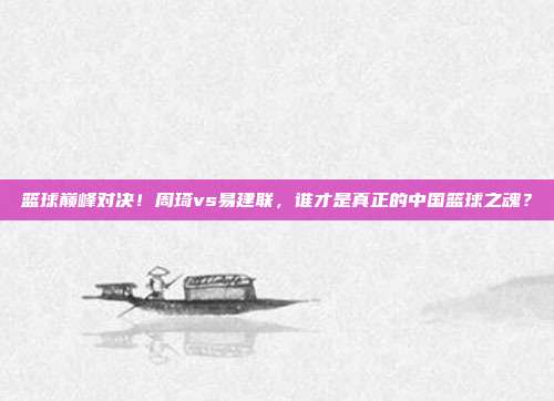 篮球巅峰对决！周琦vs易建联，谁才是真正的中国篮球之魂？