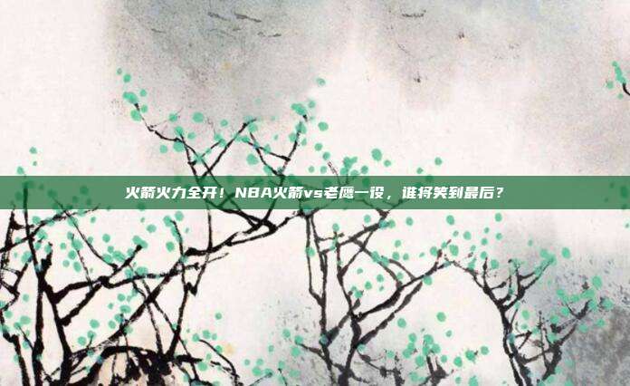 火箭火力全开！NBA火箭vs老鹰一役，谁将笑到最后？