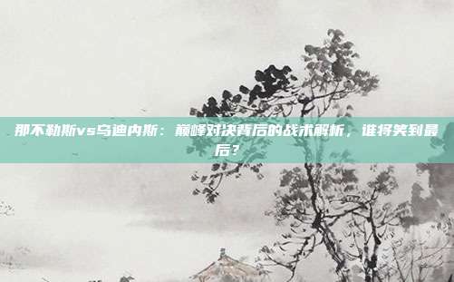 那不勒斯vs乌迪内斯：巅峰对决背后的战术解析，谁将笑到最后？