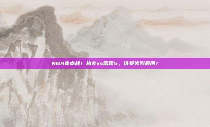NBA焦点战！热火vs雷霆5，谁将笑到最后？