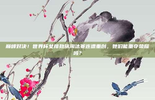 巅峰对决！世界杯女排劲旅淘汰赛连遭重创，她们能重夺荣耀吗？
