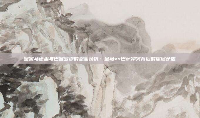 皇家马德里与巴塞罗那的恩怨情仇：皇马vs巴萨冲突背后的深层矛盾