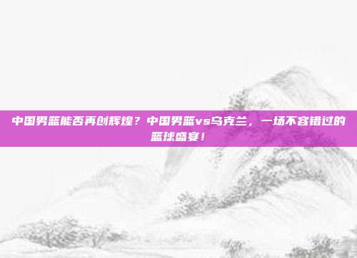 中国男篮能否再创辉煌？中国男篮vs乌克兰，一场不容错过的篮球盛宴！